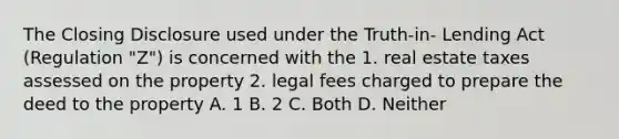 The Closing Disclosure used under the Truth-in- Lending Act (Regulation "Z") is concerned with the 1. real estate taxes assessed on the property 2. legal fees charged to prepare the deed to the property A. 1 B. 2 C. Both D. Neither