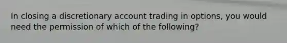 In closing a discretionary account trading in options, you would need the permission of which of the following?