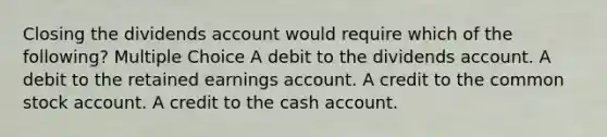 Closing the dividends account would require which of the following? Multiple Choice A debit to the dividends account. A debit to the retained earnings account. A credit to the common stock account. A credit to the cash account.