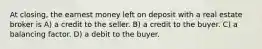 At closing, the earnest money left on deposit with a real estate broker is A) a credit to the seller. B) a credit to the buyer. C) a balancing factor. D) a debit to the buyer.