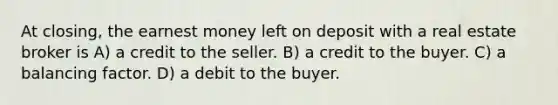 At closing, the earnest money left on deposit with a real estate broker is A) a credit to the seller. B) a credit to the buyer. C) a balancing factor. D) a debit to the buyer.