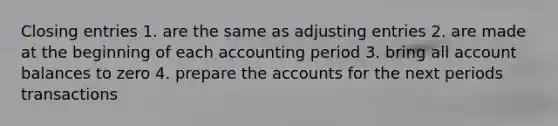 Closing entries 1. are the same as adjusting entries 2. are made at the beginning of each accounting period 3. bring all account balances to zero 4. prepare the accounts for the next periods transactions