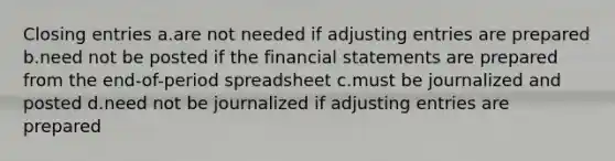 Closing entries a.are not needed if adjusting entries are prepared b.need not be posted if the financial statements are prepared from the end-of-period spreadsheet c.must be journalized and posted d.need not be journalized if adjusting entries are prepared