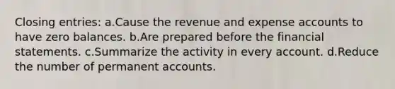 Closing entries: a.Cause the revenue and expense accounts to have zero balances. b.Are prepared before the financial statements. c.Summarize the activity in every account. d.Reduce the number of permanent accounts.