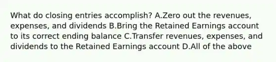 What do closing entries​ accomplish? A.Zero out the​ revenues, expenses, and dividends B.Bring the Retained Earnings account to its correct ending balance C.Transfer​ revenues, expenses, and dividends to the Retained Earnings account D.All of the above