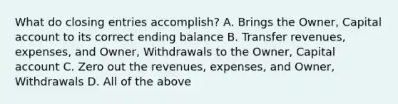 What do <a href='https://www.questionai.com/knowledge/kosjhwC4Ps-closing-entries' class='anchor-knowledge'>closing entries</a> accomplish? A. Brings the Owner, Capital account to its correct ending balance B. Transfer revenues, expenses, and Owner, Withdrawals to the Owner, Capital account C. Zero out the revenues, expenses, and Owner, Withdrawals D. All of the above