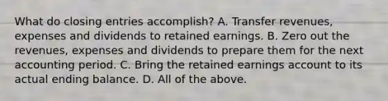 What do closing entries accomplish? A. Transfer revenues, expenses and dividends to retained earnings. B. Zero out the revenues, expenses and dividends to prepare them for the next accounting period. C. Bring the retained earnings account to its actual ending balance. D. All of the above.