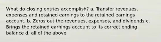 What do <a href='https://www.questionai.com/knowledge/kosjhwC4Ps-closing-entries' class='anchor-knowledge'>closing entries</a>​ accomplish? a. Transfer revenues, expenses and retained earnings to the retained earnings account. b. Zeros out the revenues, expenses, and dividends c. Brings the retained earnings account to its correct ending balance d. all of the above