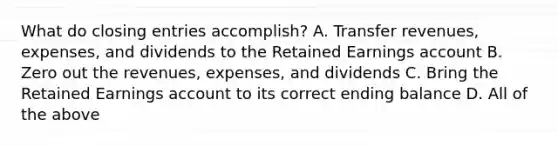 What do <a href='https://www.questionai.com/knowledge/kosjhwC4Ps-closing-entries' class='anchor-knowledge'>closing entries</a>​ accomplish? A. Transfer​ revenues, expenses, and dividends to the Retained Earnings account B. Zero out the​ revenues, expenses, and dividends C. Bring the Retained Earnings account to its correct ending balance D. All of the above