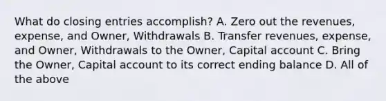 What do <a href='https://www.questionai.com/knowledge/kosjhwC4Ps-closing-entries' class='anchor-knowledge'>closing entries</a> accomplish? A. Zero out the revenues, expense, and Owner, Withdrawals B. Transfer revenues, expense, and Owner, Withdrawals to the Owner, Capital account C. Bring the Owner, Capital account to its correct ending balance D. All of the above