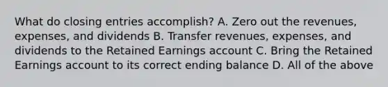 What do closing entries​ accomplish? A. Zero out the​ revenues, expenses, and dividends B. Transfer​ revenues, expenses, and dividends to the Retained Earnings account C. Bring the Retained Earnings account to its correct ending balance D. All of the above