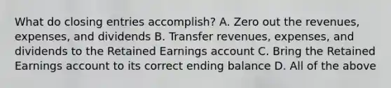 What do <a href='https://www.questionai.com/knowledge/kosjhwC4Ps-closing-entries' class='anchor-knowledge'>closing entries</a> accomplish? A. Zero out the revenues, expenses, and dividends B. Transfer revenues, expenses, and dividends to the Retained Earnings account C. Bring the Retained Earnings account to its correct ending balance D. All of the above