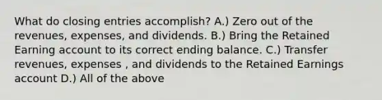 What do closing entries accomplish? A.) Zero out of the revenues, expenses, and dividends. B.) Bring the Retained Earning account to its correct ending balance. C.) Transfer revenues, expenses , and dividends to the Retained Earnings account D.) All of the above