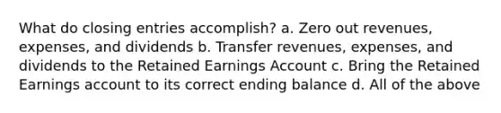 What do closing entries accomplish? a. Zero out revenues, expenses, and dividends b. Transfer revenues, expenses, and dividends to the Retained Earnings Account c. Bring the Retained Earnings account to its correct ending balance d. All of the above