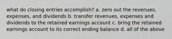 what do closing entries accomplish? a. zero out the revenues, expenses, and dividends b. transfer revenues, expenses and dividends to the retained earnings account c. bring the retained earnings account to its correct ending balance d. all of the above