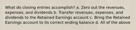 What do closing entries accomplish? a. Zero out the revenues, expenses, and dividends b. Transfer revenues, expenses, and dividends to the Retained Earnings account c. Bring the Retained Earnings account to its correct ending balance d. All of the above