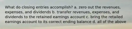 What do closing entries accomplish? a. zero out the revenues, expenses, and dividends b. transfer revenues, expenses, and dividends to the retained earnings account c. bring the retailed earnings account to its correct ending balance d. all of the above