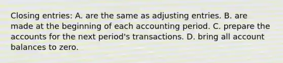 Closing​ entries: A. are the same as <a href='https://www.questionai.com/knowledge/kGxhM5fzgy-adjusting-entries' class='anchor-knowledge'>adjusting entries</a>. B. are made at the beginning of each accounting period. C. prepare the accounts for the next​ period's transactions. D. bring all account balances to zero.