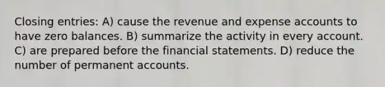 Closing entries: A) cause the revenue and expense accounts to have zero balances. B) summarize the activity in every account. C) are prepared before the financial statements. D) reduce the number of permanent accounts.