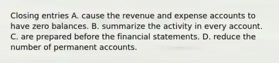 Closing entries A. cause the revenue and expense accounts to have zero balances. B. summarize the activity in every account. C. are prepared before the financial statements. D. reduce the number of permanent accounts.