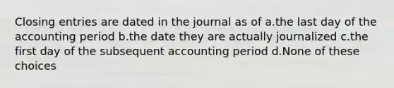 Closing entries are dated in the journal as of a.the last day of the accounting period b.the date they are actually journalized c.the first day of the subsequent accounting period d.None of these choices