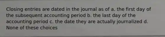 Closing entries are dated in the journal as of a. the first day of the subsequent accounting period b. the last day of the accounting period c. the date they are actually journalized d. None of these choices