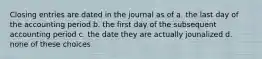 Closing entries are dated in the journal as of a. the last day of the accounting period b. the first day of the subsequent accounting period c. the date they are actually jounalized d. none of these choices