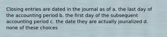 Closing entries are dated in the journal as of a. the last day of the accounting period b. the first day of the subsequent accounting period c. the date they are actually jounalized d. none of these choices