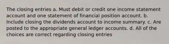 The closing entries a. Must debit or credit one income statement account and one statement of financial position account. b. Include closing the dividends account to income summary. c. Are posted to the appropriate general ledger accounts. d. All of the choices are correct regarding closing entries