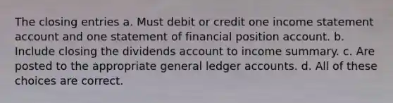 The closing entries a. Must debit or credit one income statement account and one statement of financial position account. b. Include closing the dividends account to income summary. c. Are posted to the appropriate general ledger accounts. d. All of these choices are correct.