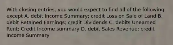 With closing entries, you would expect to find all of the following except A. debit Income Summary; credit Loss on Sale of Land B. debit Retained Earnings; credit Dividends C. debits Unearned Rent; Credit Income summary D. debit Sales Revenue; credit Income Summary