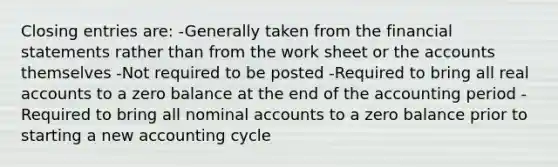 Closing entries are: -Generally taken from the financial statements rather than from the work sheet or the accounts themselves -Not required to be posted -Required to bring all real accounts to a zero balance at the end of the accounting period -Required to bring all nominal accounts to a zero balance prior to starting a new accounting cycle