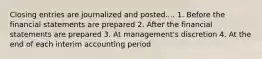 Closing entries are journalized and posted.... 1. Before the financial statements are prepared 2. After the financial statements are prepared 3. At management's discretion 4. At the end of each interim accounting period