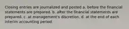 Closing entries are journalized and posted a. before the financial statements are prepared. b. after the financial statements are prepared. c. at management's discretion. d. at the end of each interim accounting period.