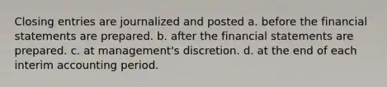 Closing entries are journalized and posted a. before the financial statements are prepared. b. after the financial statements are prepared. c. at management's discretion. d. at the end of each interim accounting period.