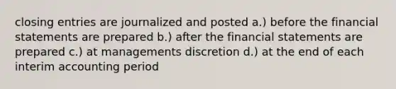 <a href='https://www.questionai.com/knowledge/kosjhwC4Ps-closing-entries' class='anchor-knowledge'>closing entries</a> are journalized and posted a.) before the <a href='https://www.questionai.com/knowledge/kFBJaQCz4b-financial-statements' class='anchor-knowledge'>financial statements</a> are prepared b.) after the financial statements are prepared c.) at managements discretion d.) at the end of each interim accounting period