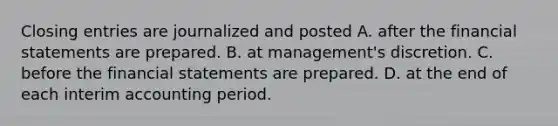 Closing entries are journalized and posted A. after the financial statements are prepared. B. at management's discretion. C. before the financial statements are prepared. D. at the end of each interim accounting period.