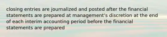 <a href='https://www.questionai.com/knowledge/kosjhwC4Ps-closing-entries' class='anchor-knowledge'>closing entries</a> are journalized and posted after the <a href='https://www.questionai.com/knowledge/kFBJaQCz4b-financial-statements' class='anchor-knowledge'>financial statements</a> are prepared at management's discretion at the end of each interim accounting period before the financial statements are prepared