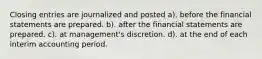 Closing entries are journalized and posted a). before the financial statements are prepared. b). after the financial statements are prepared. c). at management's discretion. d). at the end of each interim accounting period.