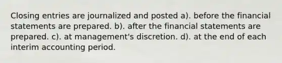 Closing entries are journalized and posted a). before the financial statements are prepared. b). after the financial statements are prepared. c). at management's discretion. d). at the end of each interim accounting period.