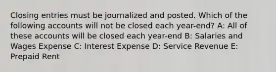 Closing entries must be journalized and posted. Which of the following accounts will not be closed each year-end? A: All of these accounts will be closed each year-end B: Salaries and Wages Expense C: Interest Expense D: Service Revenue E: Prepaid Rent