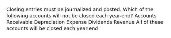 Closing entries must be journalized and posted. Which of the following accounts will not be closed each year-end? Accounts Receivable Depreciation Expense Dividends Revenue All of these accounts will be closed each year-end