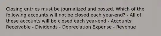 Closing entries must be journalized and posted. Which of the following accounts will not be closed each year-end? - All of these accounts will be closed each year-end - Accounts Receivable - Dividends - Depreciation Expense - Revenue