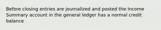 Before <a href='https://www.questionai.com/knowledge/kosjhwC4Ps-closing-entries' class='anchor-knowledge'>closing entries</a> are journalized and posted the Income Summary account in <a href='https://www.questionai.com/knowledge/kdxbifuCZE-the-general-ledger' class='anchor-knowledge'>the general ledger</a> has a normal credit balance