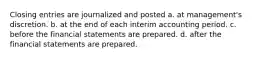 Closing entries are journalized and posted a. at management's discretion. b. at the end of each interim accounting period. c. before the financial statements are prepared. d. after the financial statements are prepared.