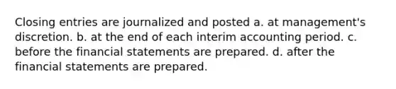 Closing entries are journalized and posted a. at management's discretion. b. at the end of each interim accounting period. c. before the financial statements are prepared. d. after the financial statements are prepared.