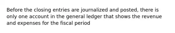 Before the closing entries are journalized and posted, there is only one account in the general ledger that shows the revenue and expenses for the fiscal period