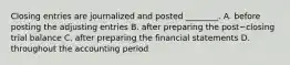 Closing entries are journalized and posted​ ________. A. before posting the adjusting entries B. after preparing the post−closing trial balance C. after preparing the financial statements D. throughout the accounting period