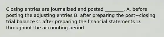 Closing entries are journalized and posted​ ________. A. before posting the <a href='https://www.questionai.com/knowledge/kGxhM5fzgy-adjusting-entries' class='anchor-knowledge'>adjusting entries</a> B. after preparing the post−closing trial balance C. after preparing the <a href='https://www.questionai.com/knowledge/kFBJaQCz4b-financial-statements' class='anchor-knowledge'>financial statements</a> D. throughout the accounting period