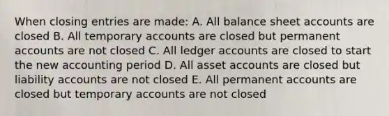 When closing entries are made: A. All balance sheet accounts are closed B. All temporary accounts are closed but permanent accounts are not closed C. All ledger accounts are closed to start the new accounting period D. All asset accounts are closed but liability accounts are not closed E. All permanent accounts are closed but temporary accounts are not closed